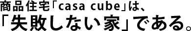 商品住宅「casa cube」は、「失敗しない家」である。